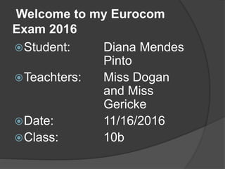 Welcome to my Eurocom
Exam 2016
Student: Diana Mendes
Pinto
Teachters: Miss Dogan
and Miss
Gericke
Date: 11/16/2016
Class: 10b
 