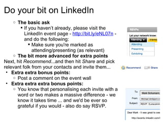 Do your bit on LinkedIn The basic ask If you haven’t already, please visit the LinkedIn event page - http://bit.ly/eNL07n - and do the following: Make sure you're marked as attending/presenting (as relevant)  The bit more advanced for extra points Next, hit  Recommend ...and then hit  Share  and pick relevant folk from your contacts and invite them... Extra extra bonus points: Post a comment on the event wall Extra extra extra bonus points: You know that personalising each invite with a word or two makes a massive difference - we know it takes time ... and we'd be ever so grateful if you would - also do say RSVP. 