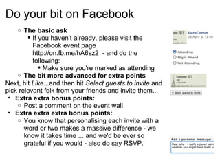 Do your bit on Facebook The basic ask If you haven’t already, please visit the Facebook event page http://on.fb.me/hA6sz2- and do the following: Make sure you're marked as attending  The bit more advanced for extra points Next, hit  Like ...and then hit  Select guests to invite and pick relevant folk from your friends and invite them... Extra extra bonus points: Post a comment on the event wall Extra extra extra bonus points: You know that personalising each invite with a word or two makes a massive difference - we know it takes time ... and we'd be ever so grateful if you would - also do say RSVP. 
