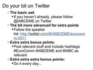 Do your bit on Twitter The basic ask If you haven’t already, please follow @IABCEME on Twitter The bit more advanced for extra points Follow the speaker list: http:// twitter .com/#!/IABCEME/eurocomm-2011 Extra extra bonus points: Post relevant stuff and include hashtags #EuroComm #IABCEME and #IABC as relevant Extra extra extra bonus points: Do it every day... 