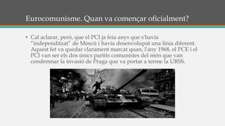 Eurocomunisme. Quan va començar oficialment?
• Cal aclarar, però, que el PCI ja feia anys que s'havia
“independitzat” de Moscú i havia desenvolupat una línia diferent.
Aquest fet va quedar clarament marcat quan, l'any 1968, el PCE i el
PCI van ser els dos únics partits comunistes del món que van
condemnar la invasió de Praga que va portar a terme la URSS.
 