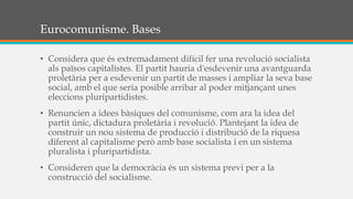 Eurocomunisme. Bases
• Considera que és extremadament difícil fer una revolució socialista
als països capitalistes. El partit hauria d'esdevenir una avantguarda
proletària per a esdevenir un partit de masses i ampliar la seva base
social, amb el que seria posible arribar al poder mitjançant unes
eleccions pluripartidistes.
• Renuncien a idees bàsiques del comunisme, com ara la idea del
partit únic, dictadura proletària i revolució. Plantejant la idea de
construir un nou sistema de producció i distribució de la riquesa
diferent al capitalisme però amb base socialista i en un sistema
pluralista i pluripartidista.
• Consideren que la democràcia és un sistema previ per a la
construcció del socialisme.
 