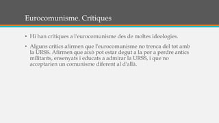 Eurocomunisme. Crítiques
• Hi han crítiques a l'eurocomunisme des de moltes ideologies.
• Alguns crítics afirmen que l'eurocomunisme no trenca del tot amb
la URSS. Afirmen que això pot estar degut a la por a perdre antics
militants, ensenyats i educats a admirar la URSS, i que no
acceptarien un comunisme diferent al d'allà.
 