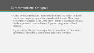 Eurocomunisme. Crítiques
• Altres crítics afirmen que l'eurocomunisme mai ha tingut les idees
clares, encara que sempre s'han considerat diferents. Els acusen
d'intentar ser diferent de la URSS i fins i tot de la socialdemoctràcia
nòrdica, però mai no van desenvolupar un programa creïble i
original.
• Alguns crítics liberals creuen que l'eurocomunisme no és res més
que intentar absoldre al comunisme dels crims soviètics.
 