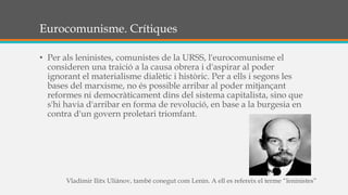 Eurocomunisme. Crítiques
• Per als leninistes, comunistes de la URSS, l'eurocomunisme el
consideren una traició a la causa obrera i d'aspirar al poder
ignorant el materialisme dialètic i històric. Per a ells i segons les
bases del marxisme, no és possible arribar al poder mitjançant
reformes ni democràticament dins del sistema capitalista, sino que
s'hi havia d'arribar en forma de revolució, en base a la burgesia en
contra d'un govern proletari triomfant.
Vladímir Ilitx Uliànov, també conegut com Lenin. A ell es refereix el terme “leninistes”
 
