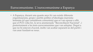 Eurocomunisme. L’eurocomunisme a Espanya
• A Espanya, durant uns quants anys hi van existir diferents
organitzacions, grups i partits polítics d'ideologia marxista-
leninista (el que considerem comunista) que es van oposar a allò
que el PCE volia fer, la seva anomenada “Reconciliació Nacional”, i
posteriorment a les tesis eurocomunistes que van adoptar. Degut a
que no hi estaven d'acord, molts van acabar separant-se del partit i
van anar fundant-se nous.
 