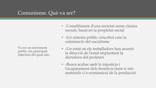 Comunisme. Què va ser?
• -L'establiment d'una societat sense classes
socials, basat en la propietat social
• -Un sistema polític concebut com la
culminació del socialisme
• -Un estat on els treballadors han asumit
la direcció de l'estat implantant la
dictadura del proletari
• -Busca acabar amb la injustícia i
l'acaparament dels beneficis (tant si són
materials i/o econòmics) de la producció
Va ser un moviment
polític, els principals
objectius del qual són:
 