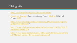 Bibliografia
• http://ca.wikipedia.org/wiki/Eurocomunisme
• CARRILLO, Santiago. Eurocomunismo y Estado. Madrid: Editorial
Crítica, 1977.
• http://www.enciclopediadelapolitica.org/Default.aspx?i=&por=e
&idind=648&termino=
• http://www.cihde.es/sites/default/files/revista/pdf/LAZAR_El
_eurocomunismo.pdf
• http://www.nacionandaluza.info/biblioteca%20internacional/Ern
est+Mandel+Critica+del+eurocomunismo.pdf
 