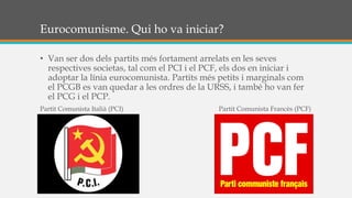 Eurocomunisme. Qui ho va iniciar?
• Van ser dos dels partits més fortament arrelats en les seves
respectives societas, tal com el PCI i el PCF, els dos en iniciar i
adoptar la línia eurocomunista. Partits més petits i marginals com
el PCGB es van quedar a les ordres de la URSS, i també ho van fer
el PCG i el PCP.
Partit Comunista Italià (PCI) Partit Comunista Francès (PCF)
 