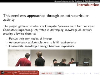 Network Infrastructure for Academic IC CAD Environments

                                                                         Introduction

This need was approached through an extracurricular
activity
The project gathered students in Computer Sciences and Electronics and
Computers Engineering, interested in developing knowledge on network
security, allowing them to:
  · Pursue their own topics of interest
  · Autonomously explore solutions to fulﬁl requirements
  · Consolidate knowledge through hands-on experience




                             April 29, 2011      3/14
 