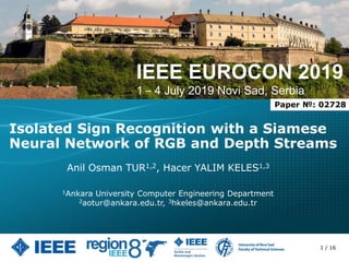 IEEE EUROCON 2019
1 – 4 July 2019 Novi Sad, Serbia
Isolated Sign Recognition with a Siamese
Neural Network of RGB and Depth Streams
Anil Osman TUR1,2, Hacer YALIM KELES1,3
1Ankara University Computer Engineering Department
2aotur@ankara.edu.tr, 3hkeles@ankara.edu.tr
Paper №: 02728
1 / 16
 