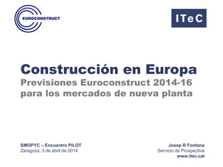 Construcción en Europa
Previsiones Euroconstruct 2014-16
para los mercados de nueva planta
SMOPYC – Encuentro PILOT
Zaragoza, 3 de abril de 2014
Josep R Fontana
Servicio de Prospectiva
www.itec.cat
 