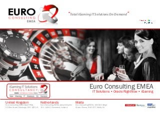 “Total iGaming IT Solutions On Demand”
Euro Consulting EMEA
IT Solutions • Oracle RightNow • iGaming
United Kingdom
Euro Consulting EMEA Head Office,
23 Blair Street, Edinburgh, EH1 1QR, UK
Netherlands
Euro Consulting, EMEA, Leeuwerikplein
101, 144HZ, Purmerend, Holland
Malta
Euro Consulting EMEA, 104 Old College
Street, Sliema, SLM 1377, Malta, EU
 