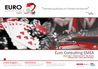 “Total iGaming Business & IT Solutions On Demand”




                                                                                                  Euro Consulting EMEA
                                                                                                                  iGaming • Business & IT Solutions
                                                                                                                          iGaming License • White Label Consultancy


United Kingdom                            Netherlands                             Malta
Euro Consulting EMEA Head Office,         Euro Consulting, EMEA, Leeuwerikplein   Euro Consulting EMEA, 104 Old College
23 Blair Street, Edinburgh, EH1 1QR, UK   101, 144HZ, Purmerend, Holland          Street, Sliema, SLM 1377, Malta, EU
 