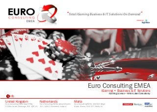 “Total iGaming Business & IT Solutions On Demand”




                                                                                                  Euro Consulting EMEA
                                                                                                                  iGaming • Business & IT Solutions
                                                                                                                          iGaming License • White Label Consultancy
     nfo
United Kingdom                            Netherlands                             Malta
Euro Consulting EMEA Head Office,         Euro Consulting, EMEA, Leeuwerikplein   Euro Consulting EMEA, 104 Old College
23 Blair Street, Edinburgh, EH1 1QR, UK   101, 144HZ, Purmerend, Holland          Street, Sliema, SLM 1377, Malta, EU
 