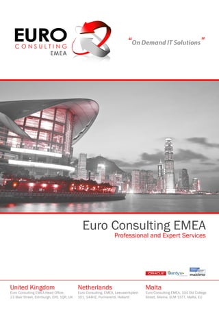 “On Demand IT Solutions”




                                            Euro Consulting EMEA
                                                                Professional and Expert Services




United Kingdom                            Netherlands                             Malta
Euro Consulting EMEA Head Office,         Euro Consulting, EMEA, Leeuwerikplein   Euro Consulting EMEA, 104 Old College
23 Blair Street, Edinburgh, EH1 1QR, UK   101, 144HZ, Purmerend, Holland          Street, Sliema, SLM 1377, Malta, EU
 