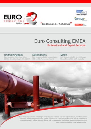 “                                              ”


                                              Euro Consulting EMEA
                                                                   Professional and Expert Services


United Kingdom                             Netherlands                                 Malta
Euro Consulting EMEA Head Office,          Euro Consulting, EMEA, Leeuwerikplein       Euro Consulting EMEA, 104 Old College
23 Blair Street, Edinburgh, EH1 1QR, UK    101, 144HZ, Purmerend, Holland              Street, Sliema, SLM 1377, Malta, EU




                     ‘‘Euro Consulting EMEA is a leading IT Consulting and business services organisation. It provides business
                        consulting, system integration and IT system support. Euro Consulting works closely with its customers to
                         understand their IT needs, enabling change that increases their efficiency & productivity by applying our
                                                                                deep industry knowledge in the relevant areas.’’
 