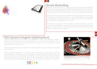 MARKETING DEVELOPMENT | ON DEMAND
Email Marketing
While the world thrives on the Communication by Email, Marketing Methods
such as a monthly spreading of Emailed Newsletters became one of the Most
Important Marketing Campaign Assets over the past few years to Directly
and Quickly Communicate New Offers, Products or Corporate Information.
Due to Euro Consulting’s intense experience in IT Development, we are able
to offer some of the Finest Applications in Newsletter Distribution, being able
to handle Millions of Receivers at once, making it one of the ‘Most Powerful
Newsletter Service Applications in the world’.
Not only can we provide the Technology, but Euro Consulting can also
providetherequiredHTMLLayouts,adaptedtoyourBrandingandCampaign
specific needs, offering a full Package, making Newsletter Campaigning
More Accessible than ever before.
SEO (Search Engine Optimisation)
Search Engines became the ‘Mother of all Information’, rather one is looking for Product
Reviews or Company Services, the most important is that when the Keywords that fit
your Company or Product profile are entered, your Page is On top, and Search Engine
Optimisation does exactly that.
Euro Consulting Marketing Development can take your SEO’ing right to where it is supposed
to be: On Top!
With our Extensive Experience in Search Engine Optimisation we are able to add that
Additional Extra of Efficiency to your Campaign, creating a Solid Base to make sure when
a user searches on your Keywords or just looking for a Product or Service based on Mouth-
to-Ear Information he or she gained, that your site will be listed on the Best Position Possible.
We at Euro Consulting Marketing Development know what it takes to get you ‘To the Top’.
••••••••••••
 