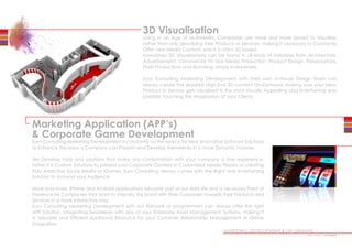 Marketing Application (APP’s)
 Corporate Game Development
Euro Consulting Marketing Development is constantly on the search for New Innovative Software Solutions
to Enhance the ways a Company can Present and Develop themselves in a more Dynamic manner.
We Develop tools and solutions that make any confrontation with your company a true experience,
rather it is Custom Solutions to present your Corporate Content in Customized Media Players or creating
Truly Addictive Social Media or iGames, Euro Consulting always comes with the Right and Entertaining
Solution to Astound your Audience.
More and more, iPhone and Android applications become part of our daily life and a necessary Point of
Presence for Companies that want to intensify the bond with their Customers towards their Products and
Services in a more Interactive way.
Euro Consulting Marketing Development with our Network of programmers can always offer the right
APP Solution, Integrating Seamlessly with any of your Enterprise Asset Management Systems, making it
a Valuable and Efficient Additional Resource for your Customer Relationship Management or Online
Integration.
MARKETING DEVELOPMENT | ON DEMAND
3D Visualisation
Living in an Age of Multimedia, Companies are more and more forced to Visualize,
rather than only describing their Products or Services, making it necessary to Constantly
Offer new Media Content, which is often 3D based.
Nowadays 3D Visualizations can be found in all kinds of Industries from Architecture,
Advertisement, Commercial TV and Media Production, Product Design, Presentations,
Flash Productions and Branding, simply everywhere.
Euro Consulting Marketing Development with their own In-House Design Team can
always create the required High-End 3D content On-Demand, making sure your Idea,
Product or Service gets visualized in the most Visually Appealing and Entertaining way
possible, touching the Imagination of your Clients.
•••••••••••••
 