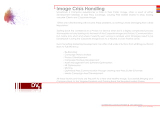 MARKETING DEVELOPMENT | ON DEMAND
Image Crisis Handling
Sometimes a Company experiences a Crisis in their Public Image, often a result of either
Development Mistakes or bad Press Coverage, causing their Market Shares to drop, loosing
valuable Clients and Corporate Image.
‘Often only a Re-Branding will not solve these problems, as nothing is more damaging than a Bad
Reputation.’
Getting back the confidence in a Product or Service when lost is a highly complicated process
that requires not only looking into the heart of the Corporate Image and Product Communication,
but mainly into what and where it exactly went wrong to analyze what Strategies need to be
Developed to bring the Corporate Image back to a Neutral or even Positive Level.
Euro Consulting Marketing Development can offer a full scale of Actions that will Bring your Brand
Back to Full Efficiency:
	 - Re-Branding
	 - Campaign History Analysis
	 - Product Development
	 - Campaign Strategy Development
	 - Asset Management and Software Optimization
	 - HR Optimization
	 - SEO’ing
	 - Optimised Press Communication through creating new Press Outlet Channels
	 - Media Campaign Asset Development
	
All these factors and more are the path to a New and Healthy Image, Successfully Bringing your
Company Back to the Targeted Markets and Gaining Back the Required Market Shares.
•••••••••••••••
 