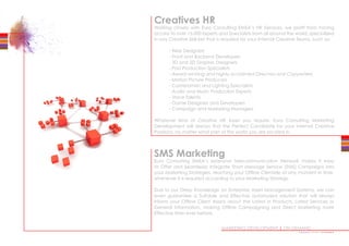 MARKETING DEVELOPMENT | ON DEMAND
Creatives HR
Working closely with Euro Consulting EMEA’s HR Services, we profit from having
access to over 15.000 Experts and Specialists from all around the world, specialized
in any Creative Skill-Set that is required for your Internal Creative Teams, such as:
	 - Web Designers
	 - Front and Backend Developers
	 - 3D and 2D Graphic Designers
	 - Post Production Specialists
	 - Award winning and highly acclaimed Directors and Copywriters
	 - Motion Picture Producers
	 - Cameramen and Lighting Specialists
	 - Audio and Music Production Experts
	 - Voice Talents
	 - Game Designers and Developers
	 - Campaign and Marketing Managers
Whatever kind of Creative HR Asset you require, Euro Consulting Marketing
Development will always find the Perfect Candidate for your Internal Creative
Positions, no matter what part of the world you are located in.
SMS Marketing
Euro Consulting EMEA’s extensive Telecommunication Network makes it easy
to Offer and Seamlessly Integrate Short Message Service (SMS) Campaigns into
your Marketing Strategies, reaching your Offline Clientele at any moment in time,
whenever it is required according to your Marketing Strategy.
Due to our Deep Knowledge on Enterprise Asset Management Systems, we can
even guarantee a Suitable and Effective automated solution that will always
inform your Offline Client Assets about the Latest in Products, Latest Services or
General Information, making Offline Campaigning and Direct Marketing more
Effective than ever before.
••••••••••••••••
 