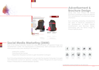 Advertisement 
Brochure Design
Along with most Product or Service
Promotion Campaigns comes the need for
Print Advertisement and Brochure Design
and layout.
Euro Consulting Marketing Development
has years of Hands-On experience in
the Development of Brand Specific
Advertisement and Brochure Design,
harmonising with the Brand Image or
Product Specifications.
MARKETING DEVELOPMENT | ON DEMAND
Social Media Marketing (SMM)
Due to the raising Corporate interest into using Social Media as a general Image and
Advertisement Carrier, the Development of (Interactive) SMM Campaigns becomes
more popular every year, resulting in the need for:
	 - Interactive content
	 - Promotional Mini Games
	 - Registration Required Contests to gain Newsletter Contingent
Euro Consulting Marketing Development can provide the required Campaign Concepts
and Interactive Content on demand, creating a Perfect Playground for Spontaneous
Product Introductions or Market Research Queries.
••••
 
