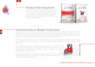 Product Development
Rather you want to turn Services into a Line of
Products or Generate Completely new Sales Items,
Euro Consulting Marketing Development always
has the proper Concept and Strategy available to
expand your Product Portfolio with a Guaranteed
Innovative New Highlight.
MARKETING DEVELOPMENT | ON DEMAND
Commercials  Media Production
Looking back on over 10 years of Media and Commercials Production for Television, Cinema and Social
Media platforms, Euro Consulting provides the perfect base for any kind of Media Campaign, rather it is
Filmed in a Studio or 3D produced Material, Euro Consulting will always provide the Highest in Broadcast
Production Standards, turning your Media Campaigns into True Entertainment.
With our network of Highly Acclaimed and Prize Winning Copywriters and Directors, Euro Consulting always
pushes Media Production to the limits, offering the highest Quality and Up-to-Date Technology in Media
Production.
Our Worldwide Database of Broadcasting Outlets and Product
Placement Ventures provides us with an optimum in finding the Perfect
Advertisement Channels for your Media Content, wherever your
Targeted Market or Audience is.
Working directly with the various Sales Departments, Euro Consulting
Marketing Development can always accomplish the Best International
Deals for your Campaign Budgets.
•••••
 