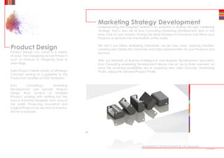 Product Design
Product Design can come in a variety
of ways, from Designing actual Products
such as Devices to Designing Tools or
even Bags.
Every Product needs a basic or full Design
Concept, serving as a guideline to the
Production Facilities or CAD Translator.
Euro Consulting’s Marketing
Development can provide Product
Design from Scratch to Finalised
Product, working with nothing but the
best in Industrial Designers from around
the world, Producing Innovative and
Original Products for any kind of Industry,
Sector or purpose.
Marketing Strategy Development
Understanding the Targeted Market is an essential to finding the right Marketing
Strategy, that is why we at Euro Consulting Marketing Development dive to the
inner core of your Industry, finding the Ideal Strategy to Introduce and Place your
Products or Services into the Markets of the world.
We don’t just follow Marketing Standards, we set new ones, opening Frontiers,
creating new Distribution Channels and Sales Opportunities for your Products and
Services.
With our Network of Business Intelligence and Business Development Specialists,
Euro Consulting Marketing Development always has an Up-to-Date overview on
what the potential possibilities are in acquiring new Sales Grounds, Maximising
Profits, raising the General Product Profile.
MARKETING DEVELOPMENT | ON DEMAND
••••••
 