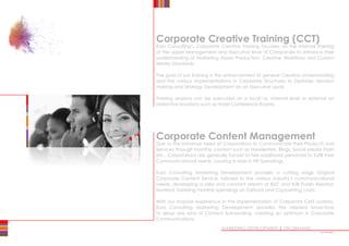 Corporate Content Management
Due to the immense need of Corporations to Communicate their Products and
Services through monthly content such as Newsletters, Blogs, Social Media Posts
etc., Corporations are generally forced to hire additional personnel to fulfill their
Communicational needs, causing a raise in HR Spendings.
Euro Consulting Marketing Development provides a cutting edge Original
Corporate Content Service, tailored to the various industry’s communicational
needs, developing a solid and constant stream of B2C and B2B Public Relation
Material, lowering monthly spendings on Editorial and Copywriting costs.
With our massive experience in the implementation of Corporate CMS systems,
Euro Consulting Marketing Development provides the needed know-how
to setup any kind of Content Surrounding, creating an optimum in Corporate
Communications.
MARKETING DEVELOPMENT | ON DEMAND
Corporate Creative Training (CCT)
Euro Consulting’s Corporate Creative Training focusses on the Internal Training
of the upper Management and Executive level of Companies to enhance their
understanding of Marketing Assets Production, Creative Workflows and Current
Media Standards.
The goal of our Training is the enhancement of general Creative Understanding
and the various implementations in Corporate Structures to Optimise decision
making and Strategy Development on an Executive Level.
Training sessions can be executed on a local i.e. internal level or external on
distinctive locations such as Hotel Conference Rooms.
•••••••
 