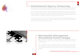 MARKETING DEVELOPMENT | ON DEMAND
Merchandise Management
(Promotional Product Design)
Euro Consulting’s excellent contacts towards the Promotional Product
Supplier Industry, assures a High Quality Standard in Merchandise Design
and Production.
Our cooperation with the Industry leaders in Custom Promotional Item
Production from Producers all around the world, assures Short Turnover Times
and a High Quality Standard that will suit any kind of Campaign Volume or
Budget.
Advertisement Agency Outsourcing
Euro Consulting’s wide range of Marketing and Design services offers the perfect base for 3rd
Party agencies to outsource their often overloaded Campaign and Design Departments.
Due to the worldwide network of highly experienced Marketing Development Specialists,
Euro Consulting can handle any Outsourced Project effectively and with Short Turnover
Times to deliver the Highest Quality in Branding, Advertisement, Marketing, Design and
Media Production, supplying an optimum in Outsourced Creativity.
Euro Consulting can also Communicate directly with Clients, fully acting within the Agency’s
Company Directives and Service Values, providing a full Concept-to-Publish Creative
Outsource towards their respective clients.
••••••••
 