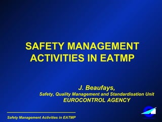 SAFETY MANAGEMENT ACTIVITIES IN EATMP J. Beaufays, Safety, Quality Management and Standardisation Unit EUROCONTROL AGENCY 