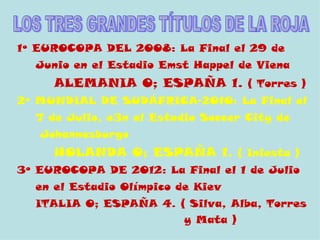 1º EUROCOPA DEL 2008: La Final el 29 de
  Junio en el Estadio Emst Happel de Viena
     ALEMANIA 0; ESPAÑA 1. ( Torres )
2º MUNDIAL DE SUDÁFRICA-2010: La Final el
  7 de Julio, e3n el Estadio Soccer City de
   Johannesburgo
     HOLANDA O; ESPAÑA 1. ( Iniesta )
3º EUROCOPA DE 2012: La Final el 1 de Julio
  en el Estadio Olímpico de Kiev
  ITALIA 0; ESPAÑA 4. ( Silva, Alba, Torres
                         y Mata )
 