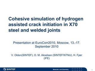 Cohesive simulation of hydrogen
assisted crack initiation in X70
steel and welded joints

  Presentation at EuroCorr2010, Moscow, 13.-17.
                  September 2010

 V. Olden(SINTEF), O. M. Akselsen (SINTEF/NTNU), H. Fjær
                           (IFE)



                                 Materials and Chemistry   1
 