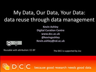 My Data, Our Data, Your Data:
data reuse through data management
Kevin Ashley
Digital Curation Centre
www.dcc.ac.uk
@kevingashley
Kevin.ashley@ed.ac.uk
Reusable with attribution: CC-BY The DCC is supported by Jisc
 