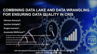 COMBINING DATA LAKE AND DATA WRANGLING
FOR ENSURING DATA QUALITY IN CRIS
15th International Conference on Current Research Information Systems (CRIS2022)
Dubrovnik, Croatia, May 12-14, 2022
Otmane Azeroual1,
Joachim Schöpfel2,
Dragan Ivanovic3,
Anastasija Nikiforova4,5
(1) German Centre for Higher Education Research and Science Studies (DZHW), Germany
(2) GERiiCO-Labor, University of Lille, France
(3) University of NoviSad, Serbia
(4) University of Tartu, Institute of Computer Science, Estonia
(5) European Open Science Cloud Task Force «FAIR metrics and data quality», Belgium
 