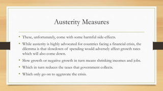 Austerity Measures
• These, unfortunately, come with some harmful side-effects.
• While austerity is highly advocated for countries facing a financial crisis, the
dilemma is that slowdown of spending would adversely affect growth rates
which will also come down.
• Slow growth or negative growth in turn means shrinking incomes and jobs.
• Which in turn reduces the taxes that government collects.
• Which only go on to aggravate the crisis.
 