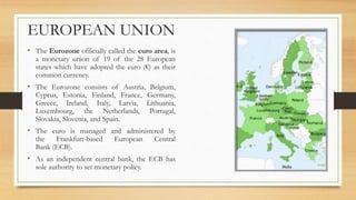 EUROPEAN UNION
• The Eurozone officially called the euro area, is
a monetary union of 19 of the 28 European
states which have adopted the euro (€) as their
common currency.
• The Eurozone consists of Austria, Belgium,
Cyprus, Estonia, Finland, France, Germany,
Greece, Ireland, Italy, Latvia, Lithuania,
Luxembourg, the Netherlands, Portugal,
Slovakia, Slovenia, and Spain.
• The euro is managed and administered by
the Frankfurt-based European Central
Bank (ECB).
• As an independent central bank, the ECB has
sole authority to set monetary policy.
 