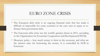 EURO ZONE CRISIS
• The European debt crisis is an ongoing financial crisis that has made it
difficult or impossible for some countries in the euro area to repay or re-
finance their government debt.
• The Eurozone debt crisis was the world's greatest threat in 2011, according
to the Organization for Economic Cooperation and Development(OECD).
• Monetary policy – how much money is there in the economy, and what are
the interest rates for borrowing the money. It is controlled by ECB in
Eurozone.
 