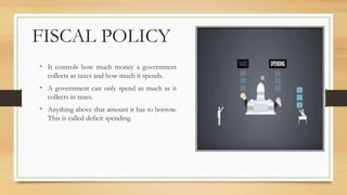FISCAL POLICY
• It controls how much money a government
collects as taxes and how much it spends.
• A government can only spend as much as it
collects in taxes.
• Anything above that amount it has to borrow.
This is called deficit spending.
 