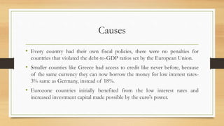 Causes
• Every country had their own fiscal policies, there were no penalties for
countries that violated the debt-to-GDP ratios set by the European Union.
• Smaller counties like Greece had access to credit like never before, because
of the same currency they can now borrow the money for low interest rates-
3% same as Germany, instead of 18%.
• Eurozone countries initially benefited from the low interest rates and
increased investment capital made possible by the euro's power.
 