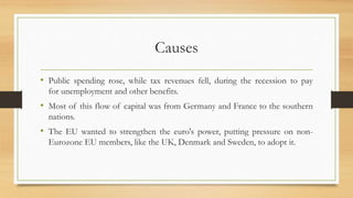 Causes
• Public spending rose, while tax revenues fell, during the recession to pay
for unemployment and other benefits.
• Most of this flow of capital was from Germany and France to the southern
nations.
• The EU wanted to strengthen the euro's power, putting pressure on non-
Eurozone EU members, like the UK, Denmark and Sweden, to adopt it.
 