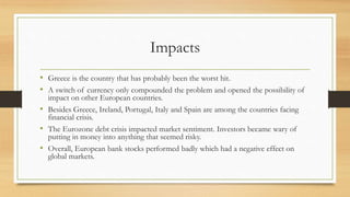 Impacts
• Greece is the country that has probably been the worst hit.
• A switch of currency only compounded the problem and opened the possibility of
impact on other European countries.
• Besides Greece, Ireland, Portugal, Italy and Spain are among the countries facing
financial crisis.
• The Eurozone debt crisis impacted market sentiment. Investors became wary of
putting in money into anything that seemed risky.
• Overall, European bank stocks performed badly which had a negative effect on
global markets.
 