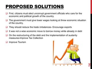 PROPOSED SOLUTIONS
 First, citizens must elect uncorrupt government officials who care for the
economic and political growth of the country.
 The government must give lower wages looking at threw economic situation
of the country.
 They should reduce the trade imbalances- Encourage exports
 It was not a wise economic move to borrow money while already in debt
 On the restructuring of the debt and the implementation of austerity
measures-Improve Tax Collection
 Improve Tourism
14
 