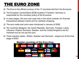 THE EURO ZONE
 The Euro is the official currency of the 17 countries that form the Eurozone
 The European Central Bank (ECB) located in Frankfurt, Germany is
responsible for the monetary policy of the Eurozone
 In early stages, the euro was used only in the stock markets, for financial
transactions between banks and for cashless shopping
 The euro notes and coins were introduced in January of 2002.
 Ten countries (Bulgaria, the Czech Republic, Denmark, Hungary, Latvia,
Lithuania, Poland, Romania, Sweden, and the United Kingdom) are EU
members but do not use the euro.
 Three member states - Britain, Sweden and Denmark - stayed out of this final
stage of EMU.
Member countries of the Euro Zone
3
 