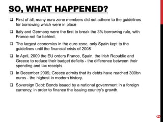SO, WHAT HAPPENED?
 First of all, many euro zone members did not adhere to the guidelines
for borrowing which were in place
 Italy and Germany were the first to break the 3% borrowing rule, with
France not far behind.
 The largest economies in the euro zone, only Spain kept to the
guidelines until the financial crisis of 2008
 In April, 2009 the EU orders France, Spain, the Irish Republic and
Greece to reduce their budget deficits - the difference between their
spending and tax receipts.
 In December 2009, Greece admits that its debts have reached 300bn
euros - the highest in modern history.
 Sovereign Debt: Bonds issued by a national government in a foreign
currency, in order to finance the issuing country's growth.
6
 