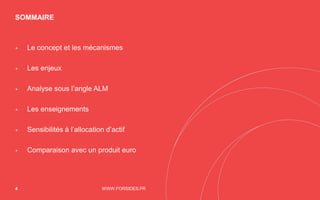 SOMMAIRE
WWW.FORSIDES.FR4
+ Le concept et les mécanismes
+ Les enjeux
+ Analyse sous l’angle ALM
+ Les enseignements
+ Sensibilités à l’allocation d’actif
+ Comparaison avec un produit euro
 