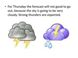• For Thursday the forecast will not good to go
out, because the sky is going to be very
cloudy. Strong thunders are expected.
 