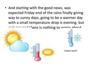 • And starting with the good news, was
expected Friday end of the rains finally giving
way to sunny days, going to be a warmer day
with a small temperature drop is evening. but
rest assured there is nothing to worry about.
FRIDAY NIGHT
 