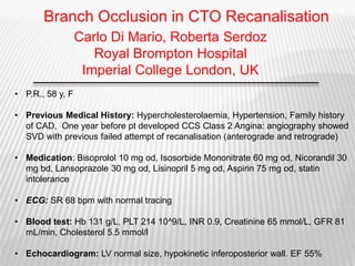 • P.R., 58 y, F
• Previous Medical History: Hypercholesterolaemia, Hypertension, Family history
of CAD, One year before pt developed CCS Class 2 Angina: angiography showed
SVD with previous failed attempt of recanalisation (anterograde and retrograde)
• Medication: Bisoprolol 10 mg od, Isosorbide Mononitrate 60 mg od, Nicorandil 30
mg bd, Lansoprazole 30 mg od, Lisinopril 5 mg od, Aspirin 75 mg od, statin
intolerance
• ECG: SR 68 bpm with normal tracing
• Blood test: Hb 131 g/L, PLT 214 10^9/L, INR 0.9, Creatinine 65 mmol/L, GFR 81
mL/min, Cholesterol 5.5 mmol/l
• Echocardiogram: LV normal size, hypokinetic inferoposterior wall. EF 55%
Carlo Di Mario, Roberta Serdoz
Royal Brompton Hospital
Imperial College London, UK
Branch Occlusion in CTO Recanalisation
 