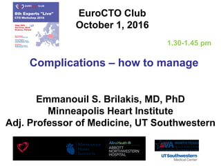 Complications – how to manage
EuroCTO Club
October 1, 2016
Emmanouil S. Brilakis, MD, PhD
Minneapolis Heart Institute
Adj. Professor of Medicine, UT Southwestern
1.30-1.45 pm
 